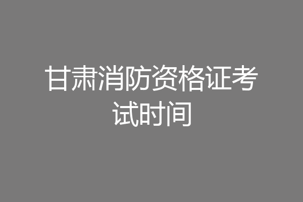 甘肃消防资格证考试时间