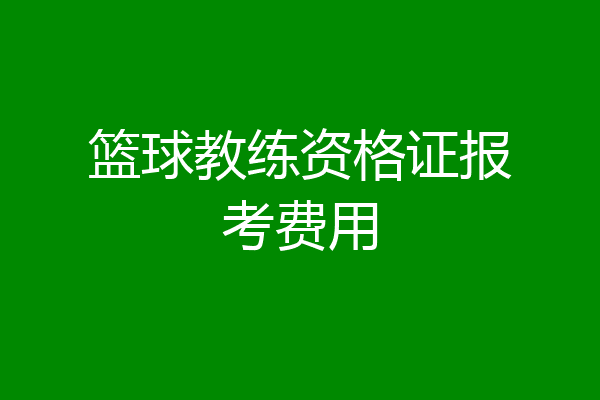 篮球教练资格证报考费用
