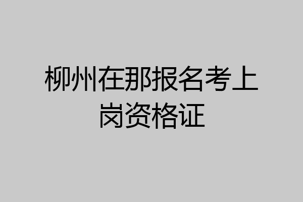 柳州在那报名考上岗资格证