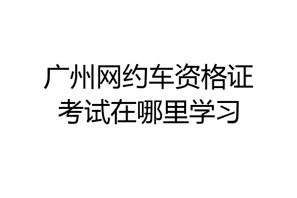 广州网约车资格证考试在哪里学习