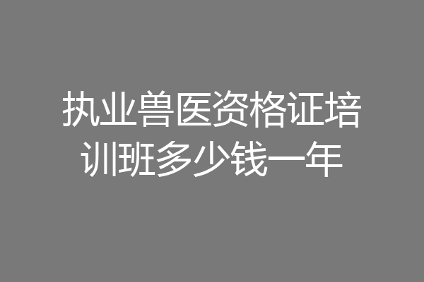 执业兽医资格证培训班多少钱一年