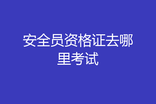 安全员资格证去哪里考试