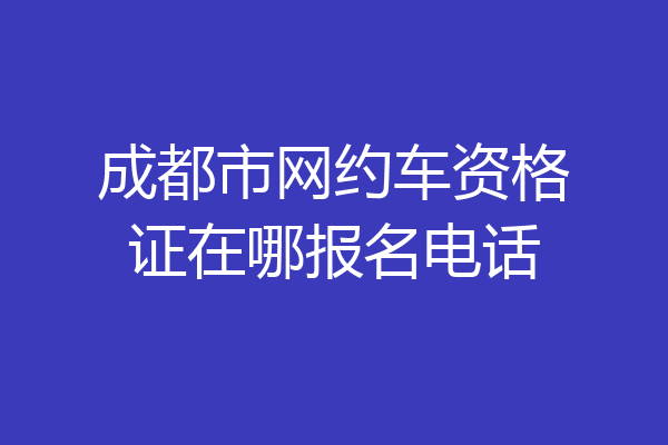 成都市网约车资格证在哪报名电话