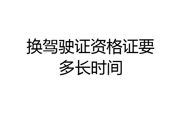 换驾驶证资格证要多长时间