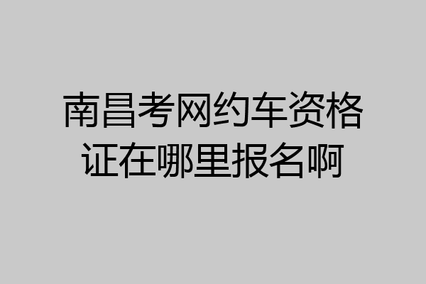 南昌考网约车资格证在哪里报名啊