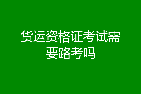 货运资格证考试需要路考吗