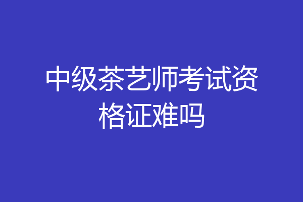 中级茶艺师考试资格证难吗