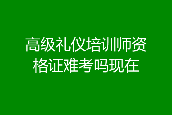 高级礼仪培训师资格证难考吗现在