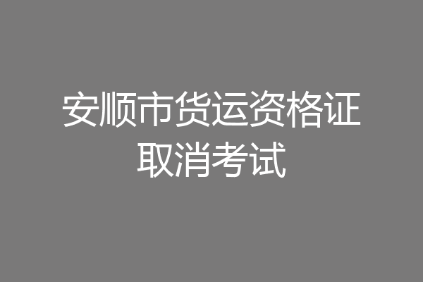 安顺市货运资格证取消考试