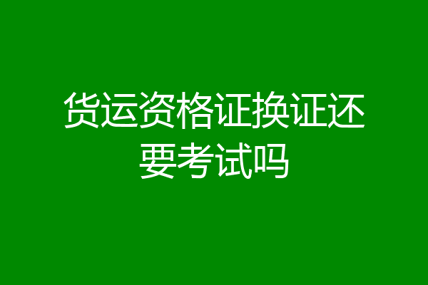 货运资格证换证还要考试吗