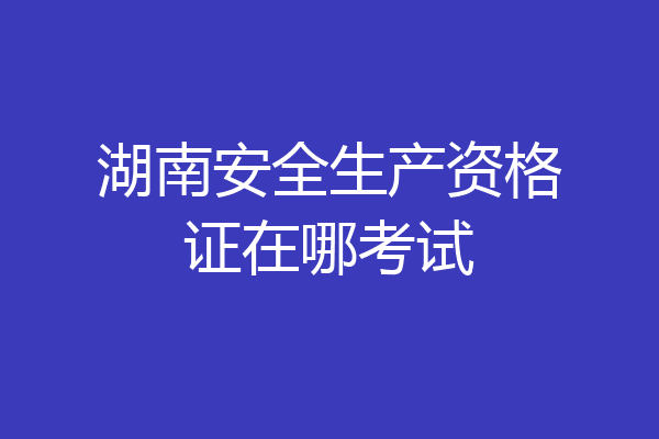 湖南安全生产资格证在哪考试