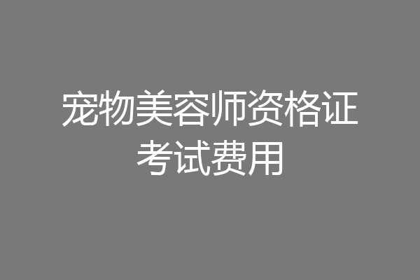 宠物美容师资格证考试费用