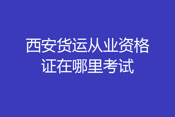 西安货运从业资格证在哪里考试