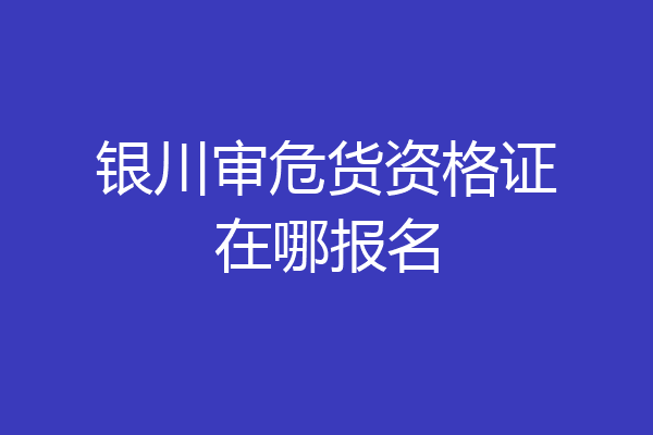 银川审危货资格证在哪报名