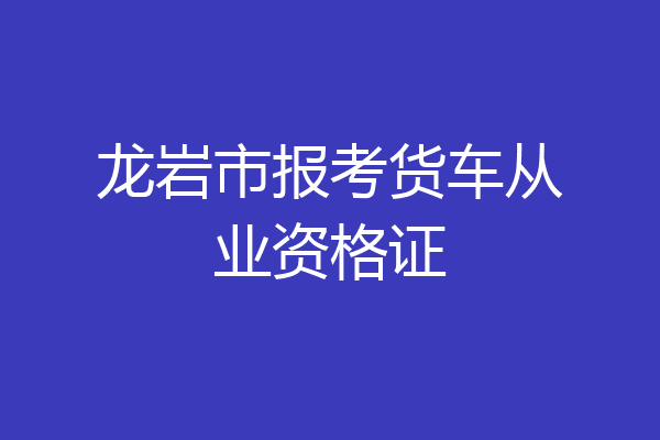 龙岩市报考货车从业资格证