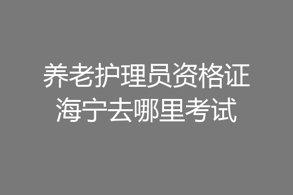 养老护理员资格证海宁去哪里考试