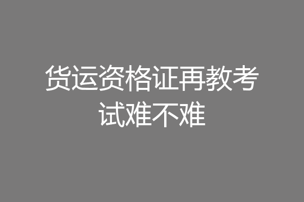 货运资格证再教考试难不难