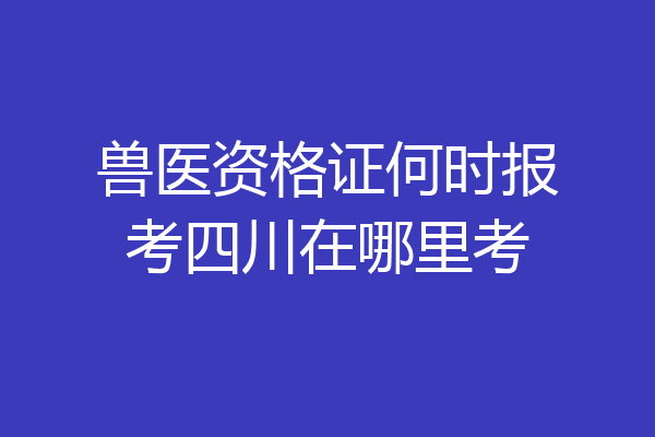 兽医资格证何时报考四川在哪里考