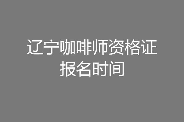 辽宁咖啡师资格证报名时间