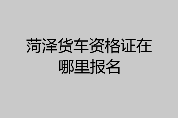 菏泽货车资格证在哪里报名