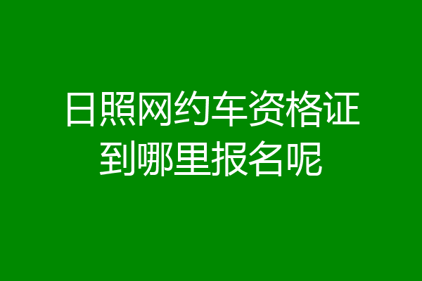 日照网约车资格证到哪里报名呢
