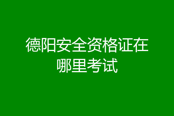 德阳安全资格证在哪里考试