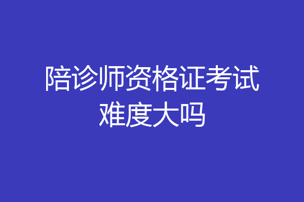陪诊师资格证考试难度大吗