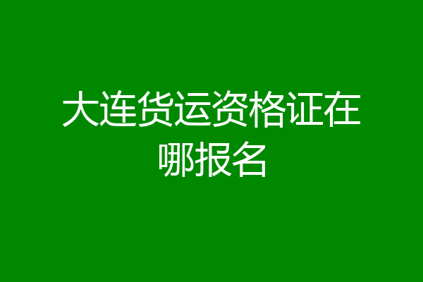 大连货运资格证在哪报名