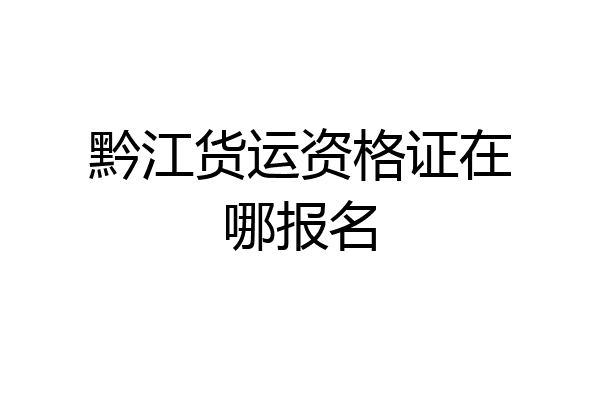 黔江货运资格证在哪报名