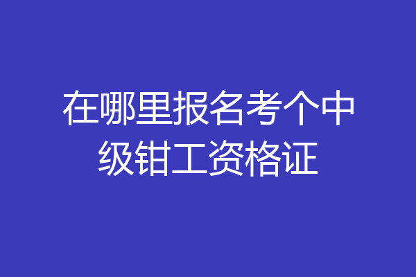 在哪里报名考个中级钳工资格证