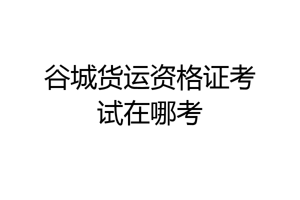 谷城货运资格证考试在哪考