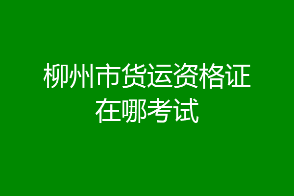 柳州市货运资格证在哪考试