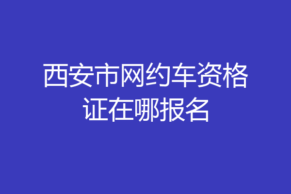 西安市网约车资格证在哪报名
