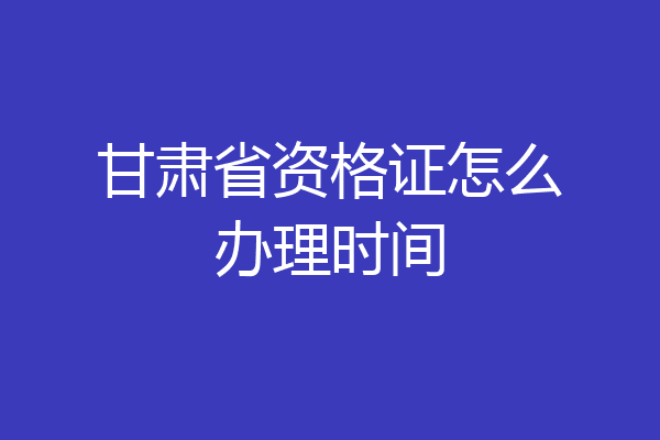 甘肃省资格证怎么办理时间