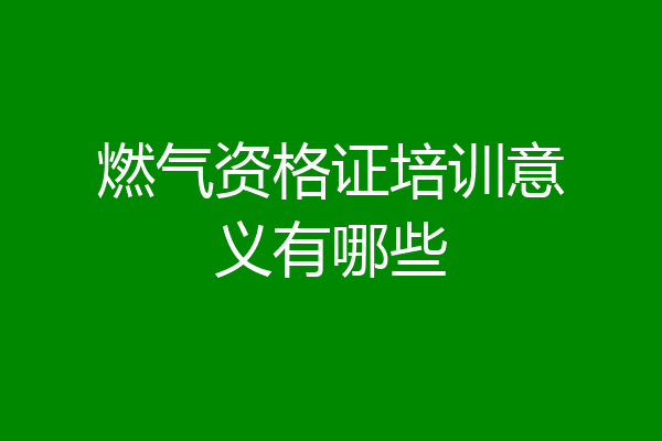 燃气资格证培训意义有哪些