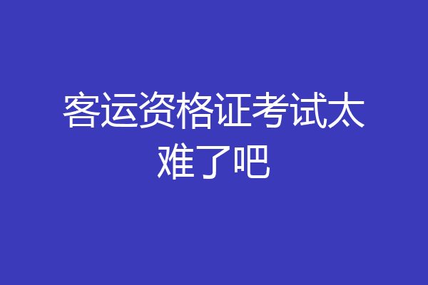 客运资格证考试太难了吧