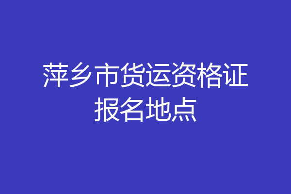 萍乡市货运资格证报名地点