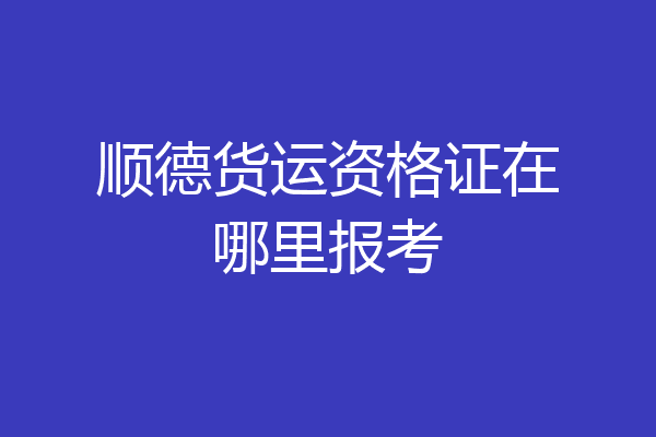 顺德货运资格证在哪里报考