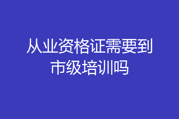 从业资格证需要到市级培训吗
