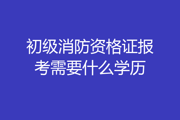初级消防资格证报考需要什么学历