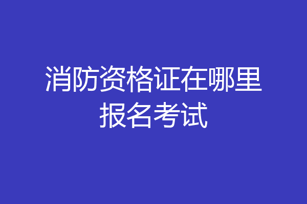 消防资格证在哪里报名考试