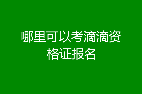 哪里可以考滴滴资格证报名