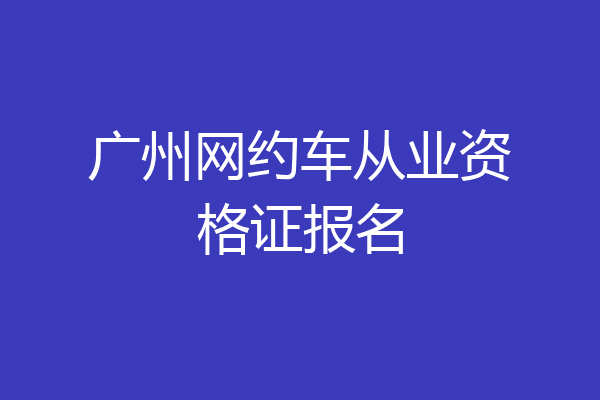 广州网约车从业资格证报名