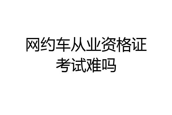 网约车从业资格证考试难吗