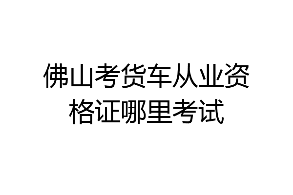 佛山考货车从业资格证哪里考试