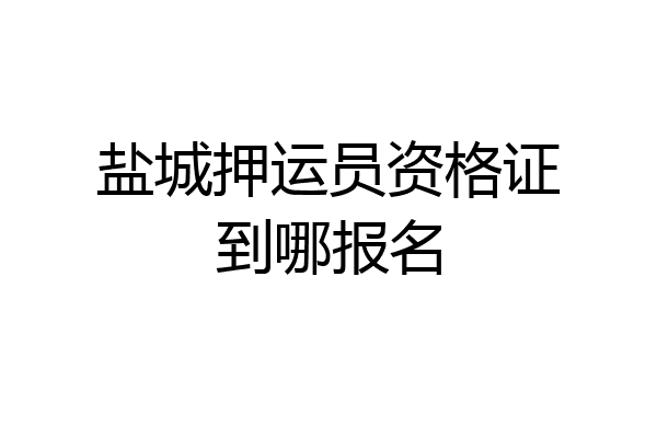 盐城押运员资格证到哪报名