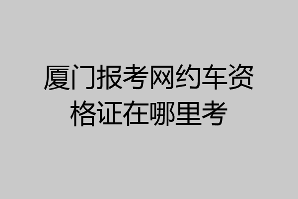 厦门报考网约车资格证在哪里考
