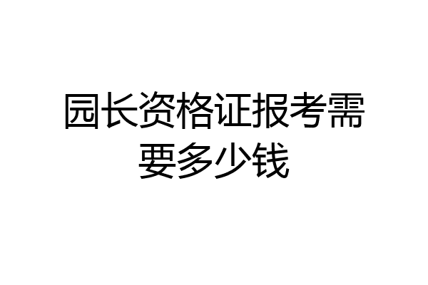 园长资格证报考需要多少钱