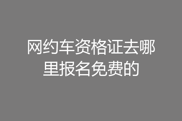 网约车资格证去哪里报名免费的
