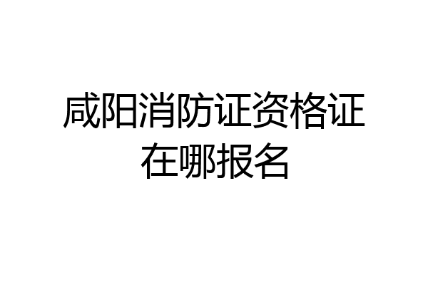 咸阳消防证资格证在哪报名